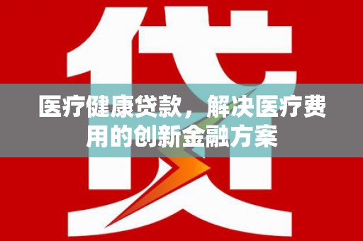 汇川医疗健康贷款，解决医疗费用的创新金融方案